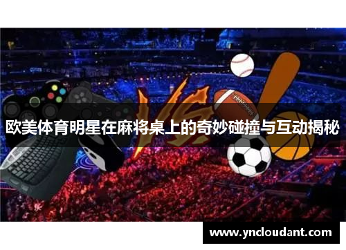 欧美体育明星在麻将桌上的奇妙碰撞与互动揭秘