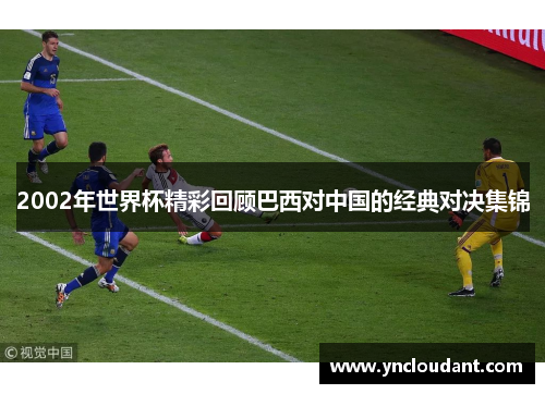 2002年世界杯精彩回顾巴西对中国的经典对决集锦