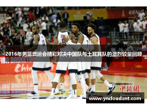2016年男篮奥运会精彩对决中国队与土耳其队的激烈较量回顾